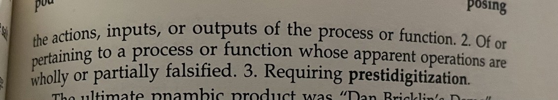 (continued from previous photo)

the actions, inputs, or outputs of the process or function.

2. Of or Pertaining to a process or function whose apparent operations are wholly or partially falsified

3. Requiring prestidigitization.
