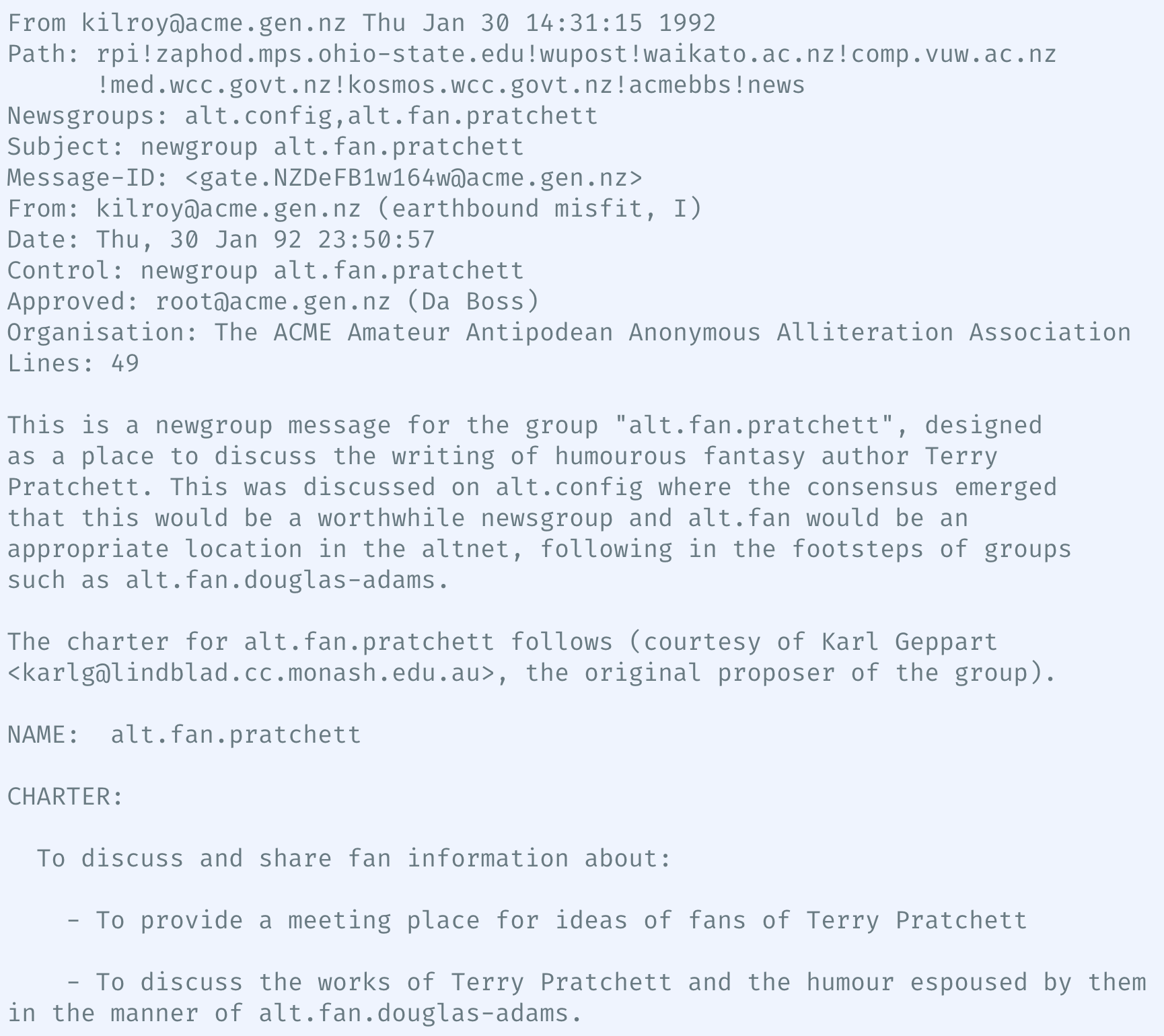 Screenshot of a Usenet control post, saying:

From kilroy@acme.gen.nz Thu Jan 30 14:31:15 1992
Path: rpi!zaphod.mps.ohio-state.edu!wupost!waikato.ac.nz!comp.vuw.ac.nz
Imed.wcc.govt.nz!kosmos.wcc.govt.nz!acmebbs!news
Newsgroups: alt.config,alt.fan.pratchett
Subject: newgroup alt.fan.pratchett
Message-ID: <gate.NZDeFBlwl64w@acme.gen.nz>
From: kilroy@acme.gen.nz (earthbound misfit, I)
Date: Thu, 30 Jan 92 23:50:57
Control: newgroup alt.fan.pratchett
Approved: root@acme.gen.nz (Da Boss)
Organisation: The ACME Amateur Antipodean Anonymous Alliteration Association
Lines: 49

This is a newgroup message for the group "alt.fan.pratchett", designed
as a place to discuss the writing of humourous fantasy author Terry
Pratchett. This was discussed on alt.config where the consensus emerged
that this would be a worthwhile newsgroup and alt.fan would be an
appropriate location in the altnet, following in the footsteps of groups
such as alt.fan.douglas-adams.

The charter for alt.fan.pratchett follows (courtesy of Karl Geppart
<karlgalindblad.cc.monash.edu.au>, the original proposer of the group).

NAME: alt.fan.pratchett

CHARTER:
To discuss and share fan information about:
- To provide a meeting place for ideas of fans of Terry Pratchett
- To discuss the works of Terry Pratchett and the humour espoused by them
in the manner of alt.fan.douglas-adams.
