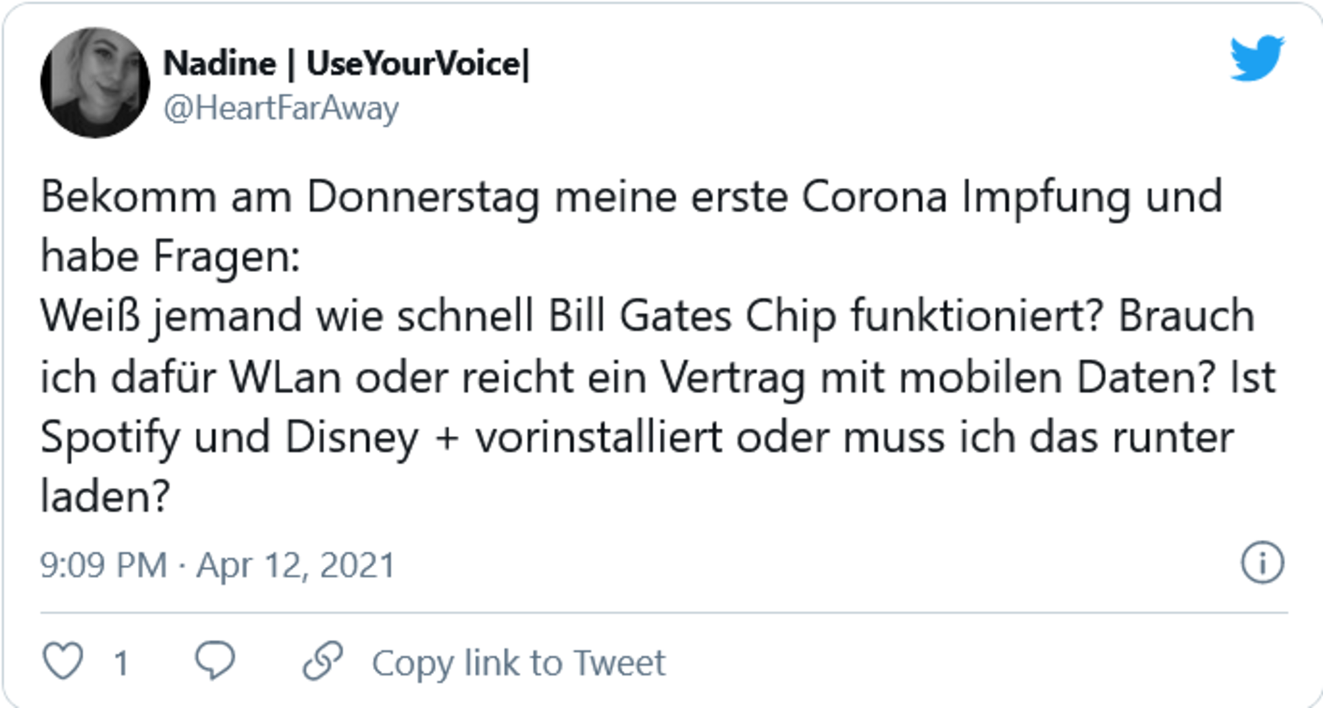 Tweet: Bekomm am Donnerstag meine erste Corona Impfung und habe Fragen:  Weiß jemand wie schnell Bill Gates Chip funktioniert? Brauch ich dafür WLan oder reicht ein Vertrag mit mobilen Daten? Ist Spotify und Disney + vorinstalliert oder muss ich das runter laden?
