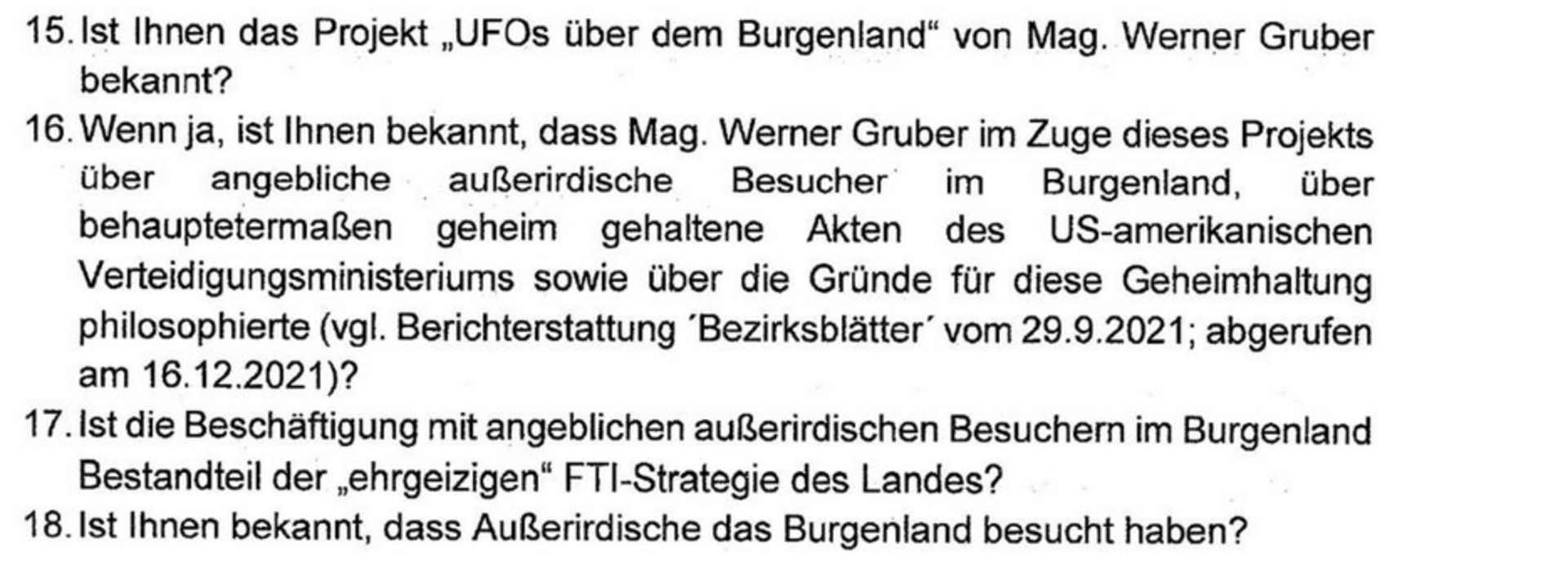 Ein Auszug aus der Anfrage. Der Wortlaut: 15. Ist Ihnen das Projekt &quot;UFOs über dem Bugrenland&quot; von Mag. Werner Gruber bekannt? 16. Wenn ja, ist Ihnen ebekannt, dass Mag. Werner Gruber im Zuge dieses Projekts über angbeliche außerirdische Besucher im Burgeland, über behauptetermaßen geheim gehaltende Akten des US-amerikanischen Verteidigungsministeriums sowie über die Gürnde für diese Geheimhaltung philosophierte (vgl. Berichterstattung 'Bezierksblätter' vom 29.9.2021; abegerufen am 16.12.2021)?