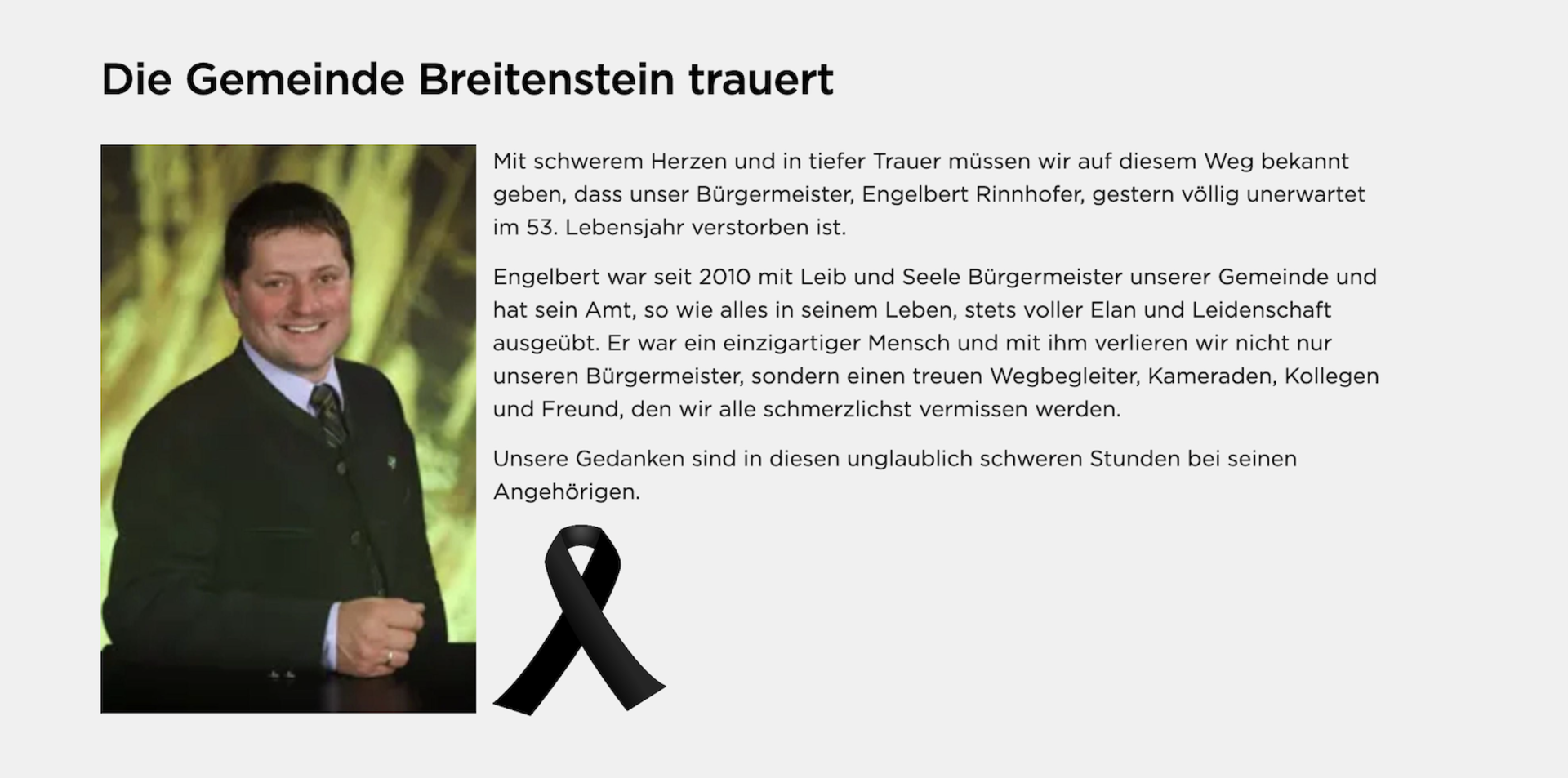 Mit schwerem Herzen und in tiefer Trauer müssen wir auf diesem Weg bekannt geben, dass unser Bürgermeister, Engelbert Rinnhofer, gestern völlig unerwartet im 53. Lebensjahr verstorben ist.  Engelbert war seit 2010 mit Leib und Seele Bürgermeister unserer Gemeinde und hat sein Amt, so wie alles in seinem Leben, stets voller Elan und Leidenschaft ausgeübt. Er war ein einzigartiger Mensch und mit ihm verlieren wir nicht nur unseren Bürgermeister, sondern einen treuen Wegbegleiter, Kameraden, Kollegen und Freun