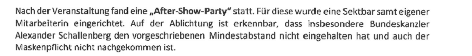 Auszug aus der Anzeige: "Nach der Veranstaltung fand eine "After-Show-Party" statt. Für diese wurde eine Sektbar samt eigener Mitarbeiterin eingerichtet. Auf der Ablichtung ist erkennbar, dass insbesondere der Bundeskanzler Alexander Schallenberg den vorgeschriebenen Mindestabstand nihct eingehalten hat und auch der Maskenpflicht nicht nachgekommen ist."