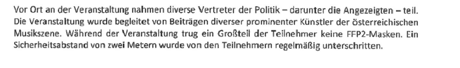 Auszug aus der Anzeige: "Vor Ort an der Veranstaltung nahmen diverse Vertreter der Politik - darunter die Angzeigten - teil. Die Veranstaltung wurde begleitet von Beiträgen diverser proinenter Künstler der österreichsichen Musikszene. Während der Veranstaltung trug ein Großteil der Teilnehmer keine FFP2-Masken. EIn Sicherheitsabstand von zwei Metern wurde von den Teilnehmern regelmäßig unterschritten.